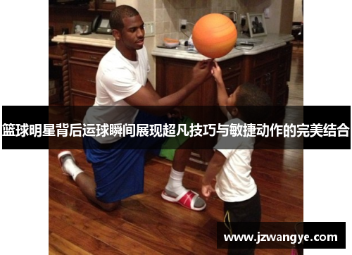 篮球明星背后运球瞬间展现超凡技巧与敏捷动作的完美结合